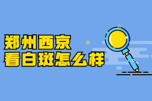 郑州治疗白斑比较——的医院是哪家，郑州看白斑去哪家医院好，郑州西京白癜风医院有没有人去治疗过