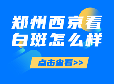 郑州比较可靠的白癜风医院是哪家，郑州西京白斑医院是不是正规远，郑州西京--看白斑好不好